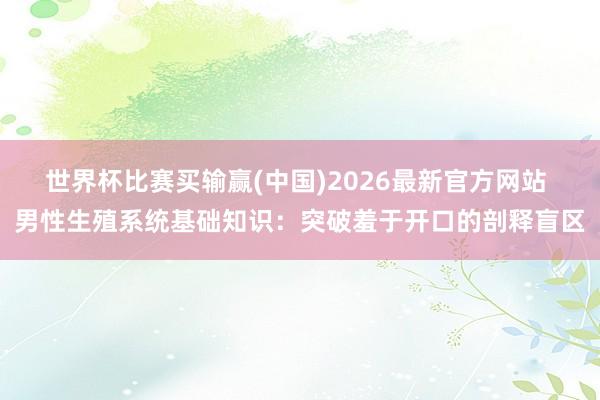 世界杯比赛买输赢(中国)2026最新官方网站 男性生殖系统基础知识：突破羞于开口的剖释盲区