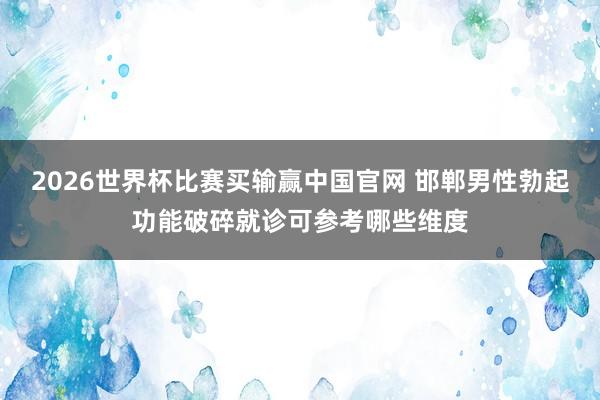 2026世界杯比赛买输赢中国官网 邯郸男性勃起功能破碎就诊可参考哪些维度
