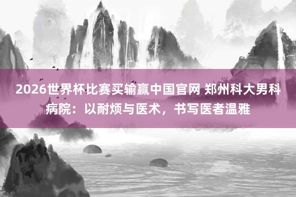 2026世界杯比赛买输赢中国官网 郑州科大男科病院：以耐烦与医术，书写医者温雅