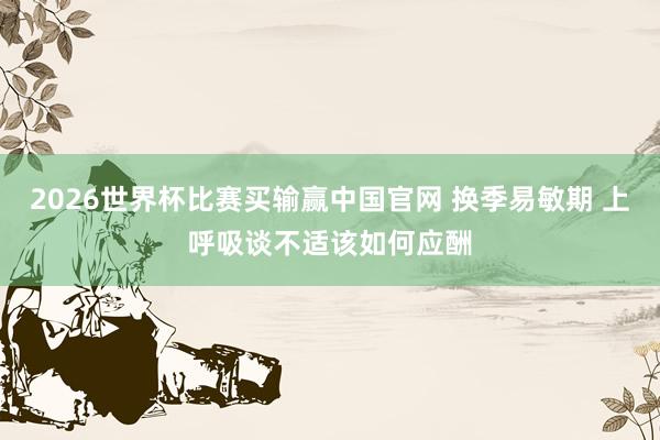 2026世界杯比赛买输赢中国官网 换季易敏期 上呼吸谈不适该如何应酬