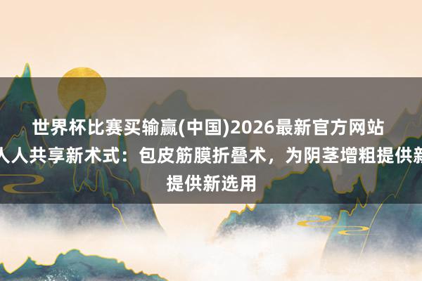 世界杯比赛买输赢(中国)2026最新官方网站 郑州人人共享新术式：包皮筋膜折叠术，为阴茎增粗提供新选用