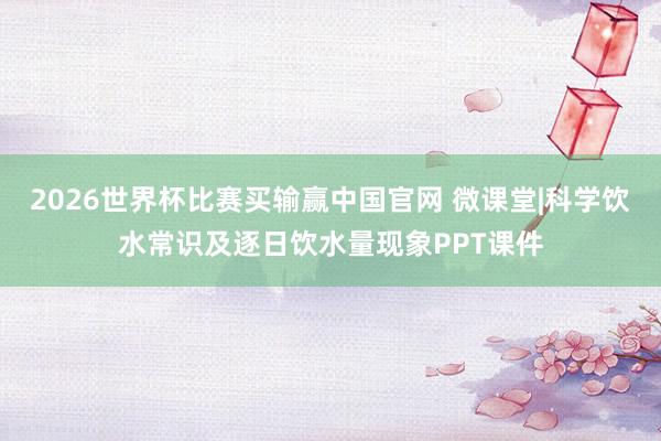 2026世界杯比赛买输赢中国官网 微课堂|科学饮水常识及逐日饮水量现象PPT课件