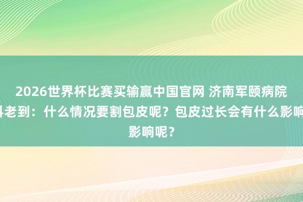 2026世界杯比赛买输赢中国官网 济南军颐病院男科老到：什么情况要割包皮呢？包皮过长会有什么影响呢？