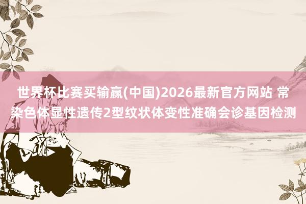 世界杯比赛买输赢(中国)2026最新官方网站 常染色体显性遗传2型纹状体变性准确会诊基因检测