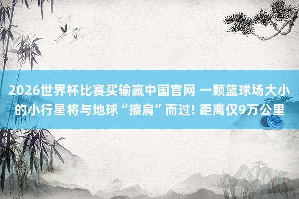 2026世界杯比赛买输赢中国官网 一颗篮球场大小的小行星将与地球“擦肩”而过! 距离仅9万公里