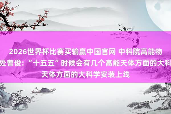 2026世界杯比赛买输赢中国官网 中科院高能物理参议所长处曹俊: “十五五”时候会有几个高能天体方面的大科学安装上线
