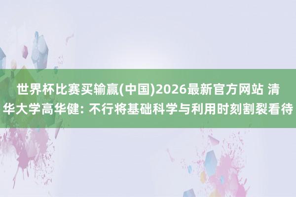 世界杯比赛买输赢(中国)2026最新官方网站 清华大学高华健: 不行将基础科学与利用时刻割裂看待