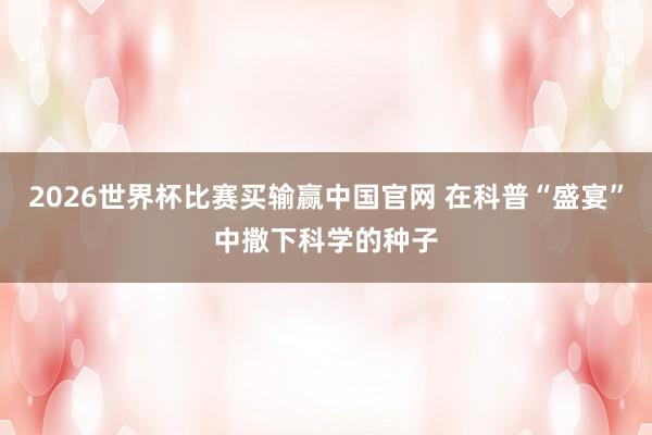 2026世界杯比赛买输赢中国官网 在科普“盛宴”中撒下科学的种子