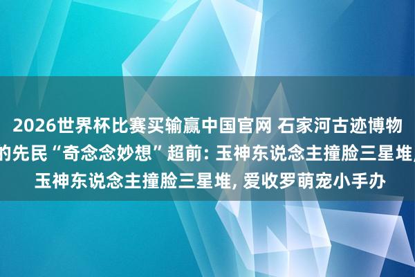 2026世界杯比赛买输赢中国官网 石家河古迹博物馆开馆! 5000年前的先民“奇念念妙想”超前: 玉神东说念主撞脸三星堆， 爱收罗萌宠小手办