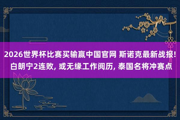 2026世界杯比赛买输赢中国官网 斯诺克最新战报! 白朗宁2连败， 或无缘工作阅历， 泰国名将冲赛点
