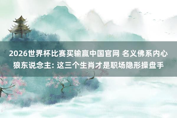 2026世界杯比赛买输赢中国官网 名义佛系内心狼东说念主: 这三个生肖才是职场隐形操盘手