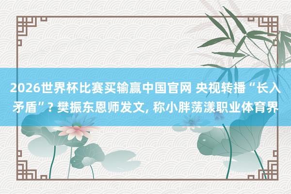 2026世界杯比赛买输赢中国官网 央视转播“长入矛盾”? 樊振东恩师发文， 称小胖荡漾职业体育界