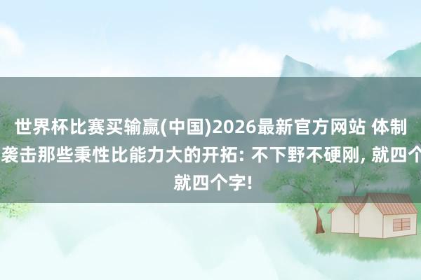 世界杯比赛买输赢(中国)2026最新官方网站 体制内， 袭击那些秉性比能力大的开拓: 不下野不硬刚， 就四个字!