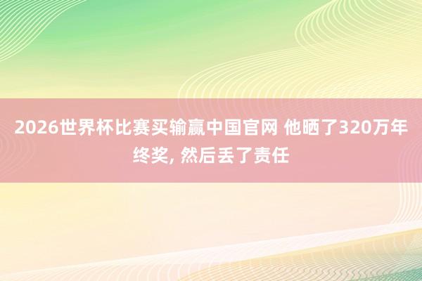 2026世界杯比赛买输赢中国官网 他晒了320万年终奖， 然后丢了责任