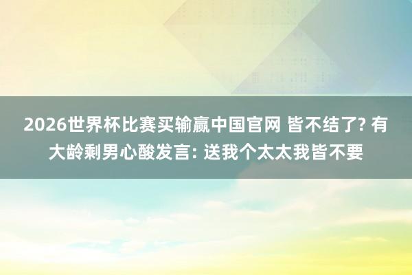2026世界杯比赛买输赢中国官网 皆不结了? 有大龄剩男心酸发言: 送我个太太我皆不要