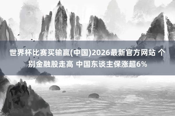 世界杯比赛买输赢(中国)2026最新官方网站 个别金融股走高 中国东谈主保涨超6%