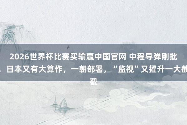 2026世界杯比赛买输赢中国官网 中程导弹刚批，日本又有大算作，一朝部署，“监视”又擢升一大截