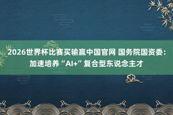 2026世界杯比赛买输赢中国官网 国务院国资委：加速培养“AI+”复合型东说念主才