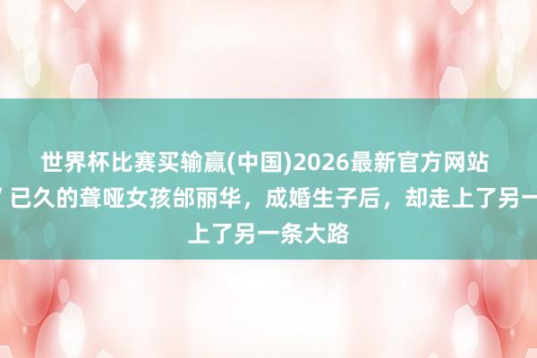 世界杯比赛买输赢(中国)2026最新官方网站 “祛除”已久的聋哑女孩邰丽华，成婚生子后，却走上了另一条大路