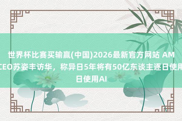 世界杯比赛买输赢(中国)2026最新官方网站 AMD CEO苏姿丰访华，称异日5年将有50亿东谈主逐日使用AI