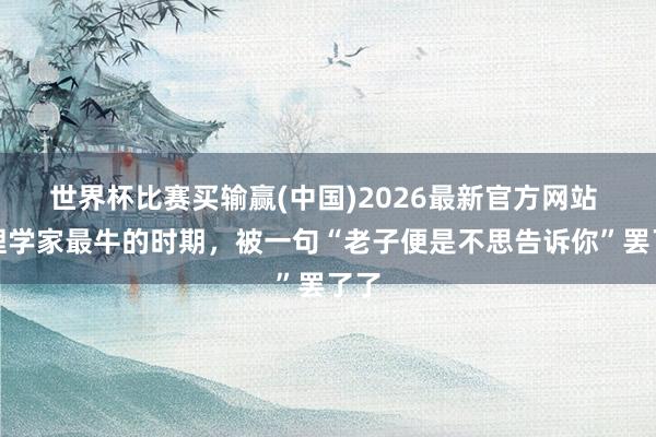 世界杯比赛买输赢(中国)2026最新官方网站 物理学家最牛的时期，被一句“老子便是不思告诉你”罢了了