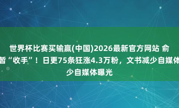 世界杯比赛买输赢(中国)2026最新官方网站 俞浩短暂“收手”！日更75条狂涨4.3万粉，文书减少自媒体曝光