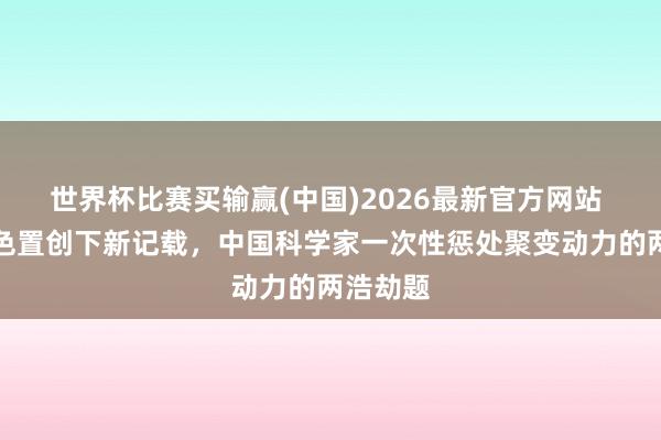 世界杯比赛买输赢(中国)2026最新官方网站 核聚角色置创下新记载，中国科学家一次性惩处聚变动力的两浩劫题