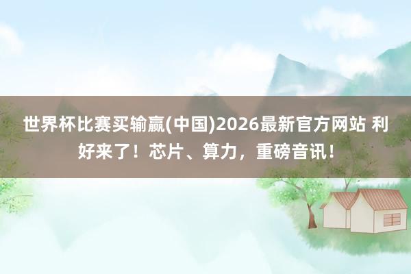 世界杯比赛买输赢(中国)2026最新官方网站 利好来了！芯片、算力，重磅音讯！