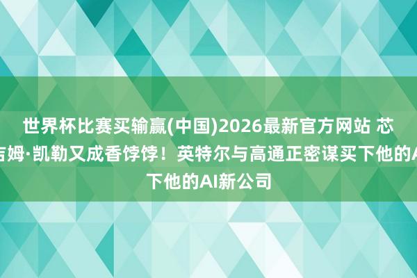世界杯比赛买输赢(中国)2026最新官方网站 芯片听说吉姆·凯勒又成香饽饽！英特尔与高通正密谋买下他的AI新公司