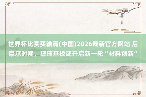 世界杯比赛买输赢(中国)2026最新官方网站 后摩尔时期，玻璃基板或开启新一轮“材料创新”