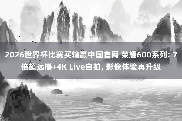2026世界杯比赛买输赢中国官网 荣耀600系列: 7倍超远摄+4K Live自拍， 影像体验再升级
