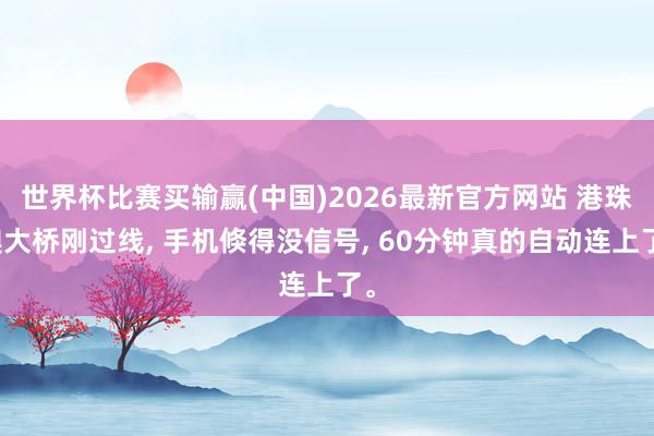 世界杯比赛买输赢(中国)2026最新官方网站 港珠澳大桥刚过线， 手机倏得没信号， 60分钟真的自动连上了。