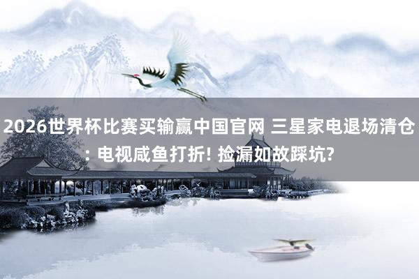 2026世界杯比赛买输赢中国官网 三星家电退场清仓: 电视咸鱼打折! 捡漏如故踩坑?