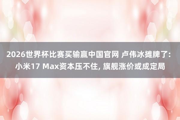 2026世界杯比赛买输赢中国官网 卢伟冰摊牌了: 小米17 Max资本压不住， 旗舰涨价或成定局