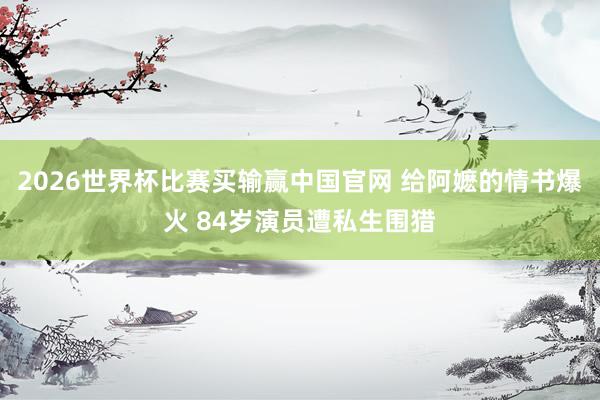 2026世界杯比赛买输赢中国官网 给阿嬷的情书爆火 84岁演员遭私生围猎