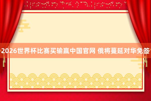 2026世界杯比赛买输赢中国官网 俄将蔓延对华免签