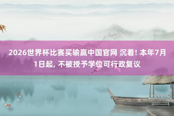 2026世界杯比赛买输赢中国官网 沉着! 本年7月1日起， 不被授予学位可行政复议
