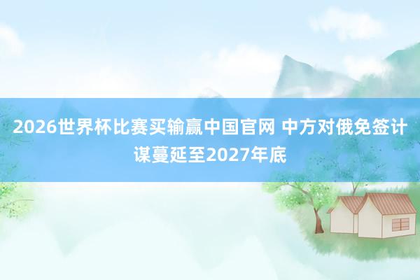 2026世界杯比赛买输赢中国官网 中方对俄免签计谋蔓延至2027年底