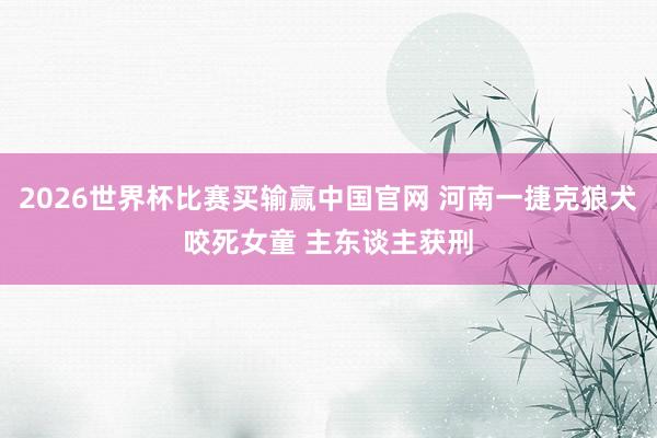 2026世界杯比赛买输赢中国官网 河南一捷克狼犬咬死女童 主东谈主获刑
