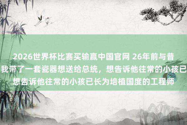 2026世界杯比赛买输赢中国官网 26年前与普京合影的中国小男孩：我带了一套瓷器想送给总统，想告诉他往常的小孩已长为培植国度的工程师