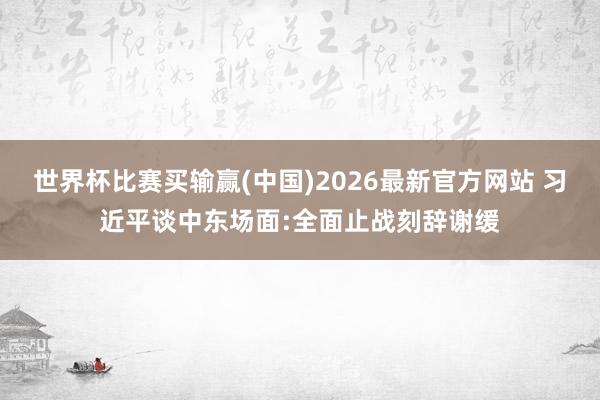 世界杯比赛买输赢(中国)2026最新官方网站 习近平谈中东场面:全面止战刻辞谢缓
