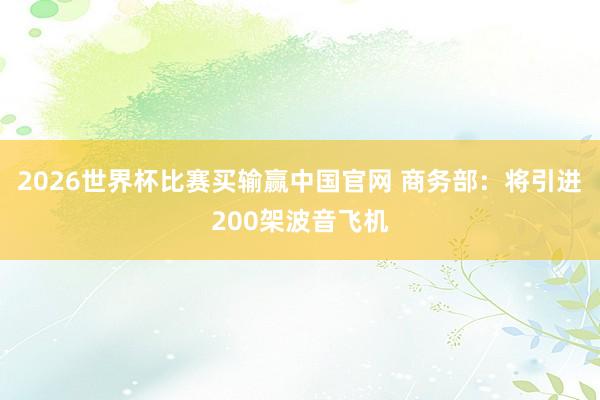 2026世界杯比赛买输赢中国官网 商务部：将引进200架波音飞机