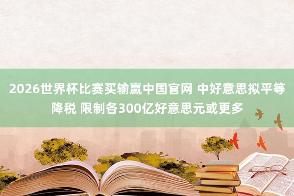 2026世界杯比赛买输赢中国官网 中好意思拟平等降税 限制各300亿好意思元或更多