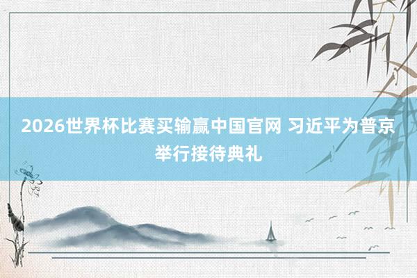2026世界杯比赛买输赢中国官网 习近平为普京举行接待典礼