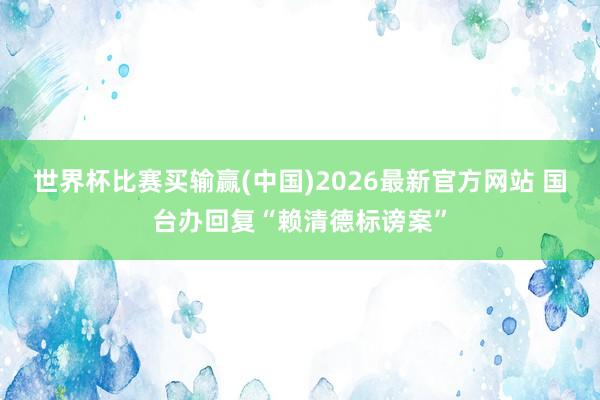世界杯比赛买输赢(中国)2026最新官方网站 国台办回复“赖清德标谤案”