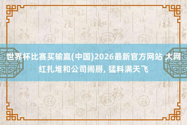 世界杯比赛买输赢(中国)2026最新官方网站 大网红扎堆和公司闹掰， 猛料满天飞