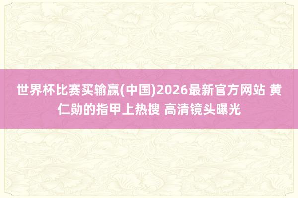 世界杯比赛买输赢(中国)2026最新官方网站 黄仁勋的指甲上热搜 高清镜头曝光