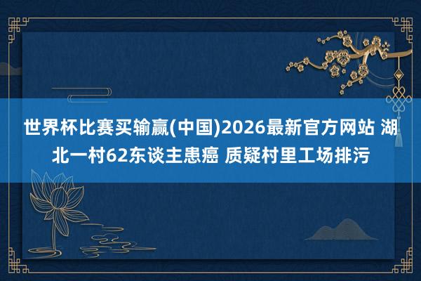 世界杯比赛买输赢(中国)2026最新官方网站 湖北一村62东谈主患癌 质疑村里工场排污