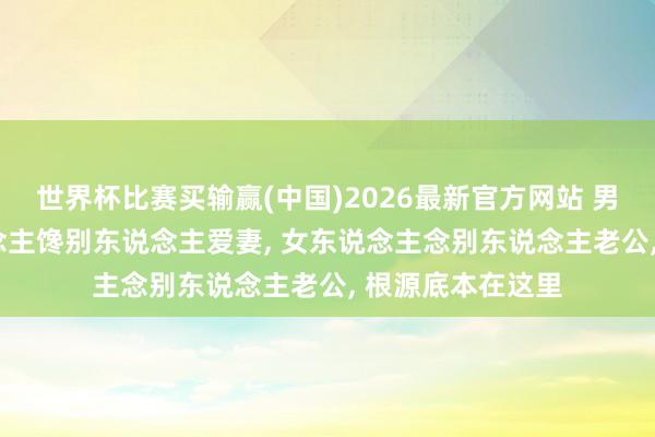 世界杯比赛买输赢(中国)2026最新官方网站 男女情谊， 男东说念主馋别东说念主爱妻， 女东说念主念别东说念主老公， 根源底本在这里
