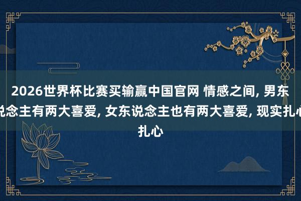 2026世界杯比赛买输赢中国官网 情感之间， 男东说念主有两大喜爱， 女东说念主也有两大喜爱， 现实扎心
